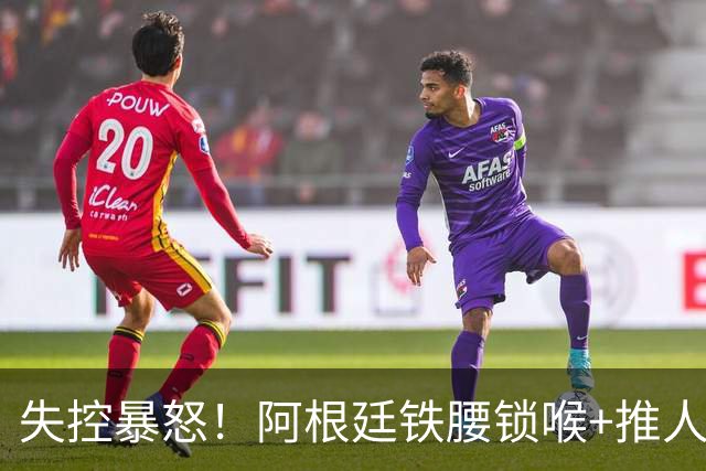 失控暴怒！阿根廷铁腰锁喉+推人原因曝光：西班牙球员先唱歌挑衅